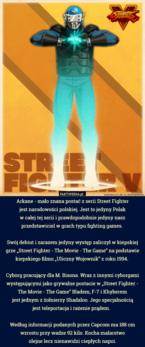 Arkane - mało znana postać z serii Street Fighter
 jest narodowości polskiej. Jest to jedyny Polak
 w całej tej serii i prawdopodobnie jedyny nasz przedstawiciel w grach typu fighting games. 

Swój debiut i zarazem jedyny występ zaliczył w kiepskiej grze „Street Fighter - The Movie - The Game” na podstawie kiepskiego filmu „Uliczny Wojownik” z roku 1994. 

Cyborg pracujący dla M. Bisona. Wraz z innymi cyborgami występującymi jako grywalne postacie w „Street Fighter - The Movie - The Game” Bladem, F-7 i Khyberem
 jest jednym z żołnierzy Shadaloo. Jego specjalnością
 jest teleportacja i rażenie prądem.  

Według informacji podanych przez Capcom ma 188 cm wzrostu przy wadze 92 kilo. Kocha malarstwo
 olejne lecz nienawidzi ciepłych napoi. 
