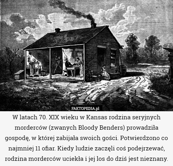 W latach 70. XIX wieku w Kansas rodzina seryjnych morderców (zwanych Bloody Benders) prowadziła gospodę, w której zabijała swoich gości. Potwierdzono co najmniej 11 ofiar. Kiedy ludzie zaczęli coś podejrzewać, rodzina morderców uciekła i jej los do dziś jest nieznany. 