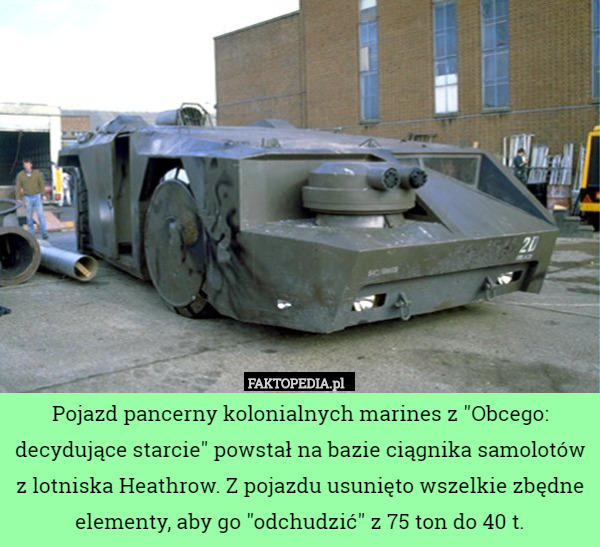 Pojazd pancerny kolonialnych marines z "Obcego: decydujące starcie" powstał na bazie ciągnika samolotów z lotniska Heathrow. Z pojazdu usunięto wszelkie zbędne elementy, aby go "odchudzić" z 75 ton do 40 t. 