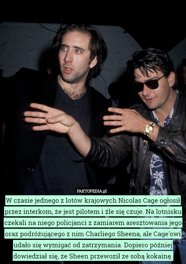 W czasie jednego z lotów krajowych Nicolas Cage ogłosił przez interkom, że jest pilotem i źle się czuje. Na lotnisku czekali na niego policjanci z zamiarem aresztowania jego oraz podróżującego z nim Charliego Sheena, ale Cage'owi udało się wymigać od zatrzymania. Dopiero później dowiedział się, że Sheen przewoził ze sobą kokainę. 