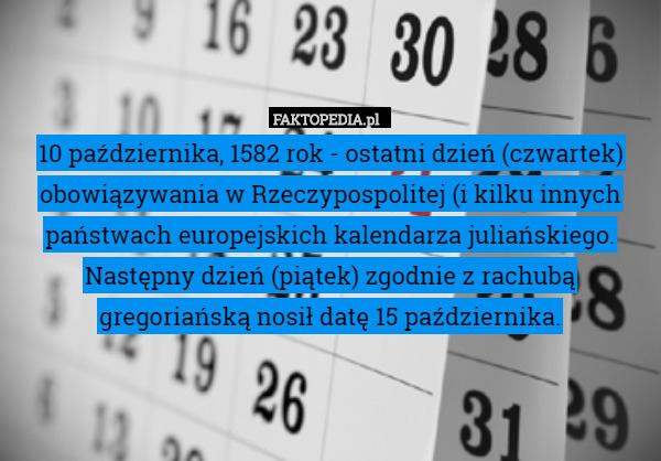 10 października, 1582 rok - ostatni dzień (czwartek) obowiązywania w Rzeczypospolitej (i kilku innych państwach europejskich kalendarza juliańskiego. Następny dzień (piątek) zgodnie z rachubą gregoriańską nosił datę 15 października. 