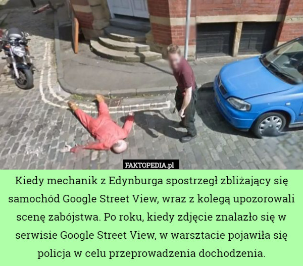 Kiedy mechanik z Edynburga spostrzegł zbliżający się samochód Google Street View, wraz z kolegą upozorowali scenę zabójstwa. Po roku, kiedy zdjęcie znalazło się w serwisie Google Street View, w warsztacie pojawiła się policja w celu przeprowadzenia dochodzenia. 