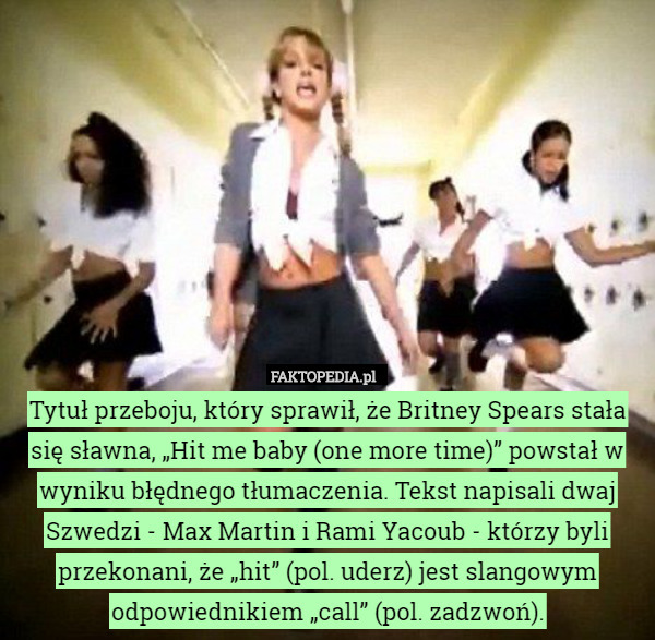Tytuł przeboju, który sprawił, że Britney Spears stała się sławna, „Hit me baby (one more time)” powstał w wyniku błędnego tłumaczenia. Tekst napisali dwaj Szwedzi - Max Martin i Rami Yacoub - którzy byli przekonani, że „hit” (pol. uderz) jest slangowym odpowiednikiem „call” (pol. zadzwoń). 