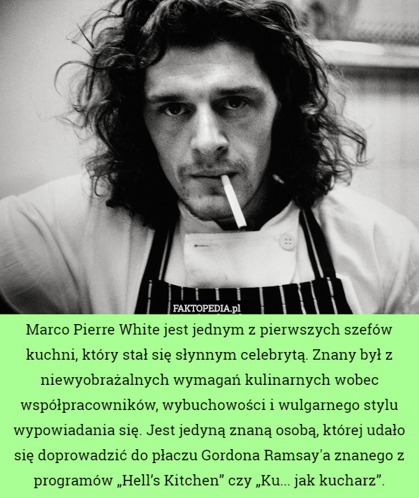 Marco Pierre White jest jednym z pierwszych szefów kuchni, który stał się słynnym celebrytą. Znany był z niewyobrażalnych wymagań kulinarnych wobec współpracowników, wybuchowości i wulgarnego stylu wypowiadania się. Jest jedyną znaną osobą, której udało się doprowadzić do płaczu Gordona Ramsay'a znanego z programów „Hell’s Kitchen” czy „Ku... jak kucharz”. 