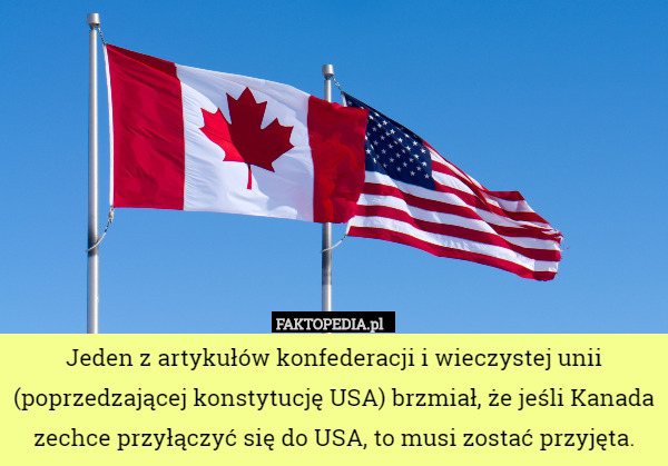 Jeden z artykułów konfederacji i wieczystej unii (poprzedzającej konstytucję USA) brzmiał, że jeśli Kanada zechce przyłączyć się do USA, to musi zostać przyjęta. 