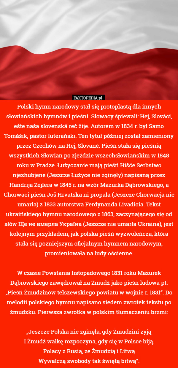 Polski hymn narodowy stał się protoplastą dla innych słowiańskich hymnów i pieśni. Słowacy śpiewali: Hej, Slováci, ešte naša slovenská reč žije. Autorem w 1834 r. był Samo Tomášik, pastor luterański. Ten tytuł później został zamieniony przez Czechów na Hej, Slované. Pieśń stała się pieśnią wszystkich Słowian po zjeździe wszechsłowiańskim w 1848 roku w Pradze. Łużyczanie mają pieśń Hišće Serbstwo njezhubjene (Jeszcze Łużyce nie zginęły) napisaną przez Handrija Zejlera w 1845 r. na wzór Mazurka Dąbrowskiego, a Chorwaci pieśń Još Hrvatska ni propala (Jeszcze Chorwacja nie umarła) z 1833 autorstwa Ferdynanda Livadicia. Tekst ukraińskiego hymnu narodowego z 1863, zaczynającego się od słów Ще не вмерла Україна (Jeszcze nie umarła Ukraina), jest kolejnym przykładem, jak polska pieśń wyzwoleńcza, która stała się późniejszym oficjalnym hymnem narodowym, promieniowała na ludy ościenne.

W czasie Powstania listopadowego 1831 roku Mazurek Dąbrowskiego zawędrował na Żmudź jako pieśń ludowa pt. „Pieśń Żmudzinów telszewskiego powiatu w wojnie r. 1831”. Do melodii polskiego hymnu napisano siedem zwrotek tekstu po żmudzku. Pierwsza zwrotka w polskim tłumaczeniu brzmi:

    „Jeszcze Polska nie zginęła, gdy Żmudzini żyją
    I Żmudź walkę rozpoczyna, gdy się w Polsce biją.
    Polacy z Rusią, ze Żmudzią i Litwą
    Wywalczą swobody tak świętą bitwą”. 