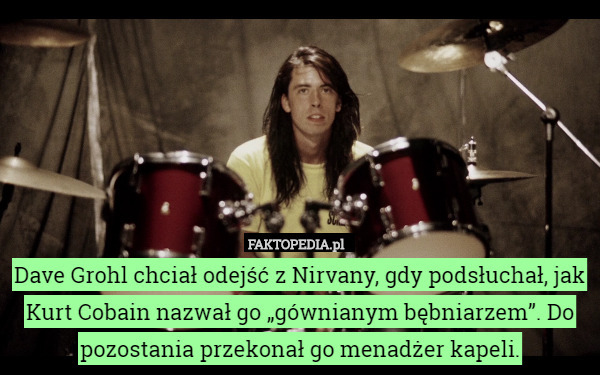 Dave Grohl chciał odejść z Nirvany, gdy podsłuchał, jak Kurt Cobain nazwał go „gównianym bębniarzem”. Do pozostania przekonał go menadżer kapeli. 