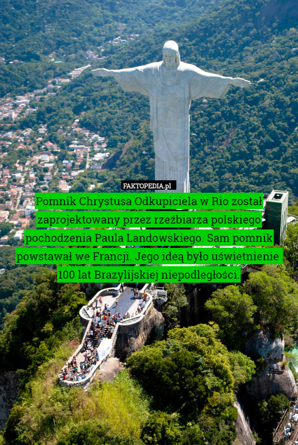 Pomnik Chrystusa Odkupiciela w Rio został zaprojektowany przez rzeźbiarza polskiego pochodzenia Paula Landowskiego. Sam pomnik powstawał we Francji. Jego ideą było uświetnienie 
100 lat Brazylijskiej niepodległości. 