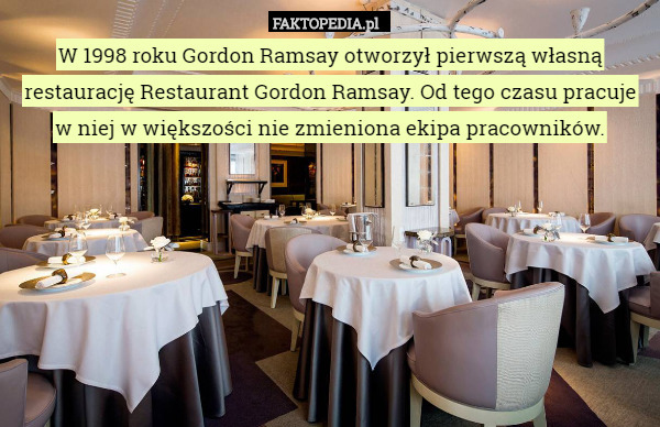 W 1998 roku Gordon Ramsay otworzył pierwszą własną restaurację Restaurant Gordon Ramsay. Od tego czasu pracuje w niej w większości nie zmieniona ekipa pracowników. 