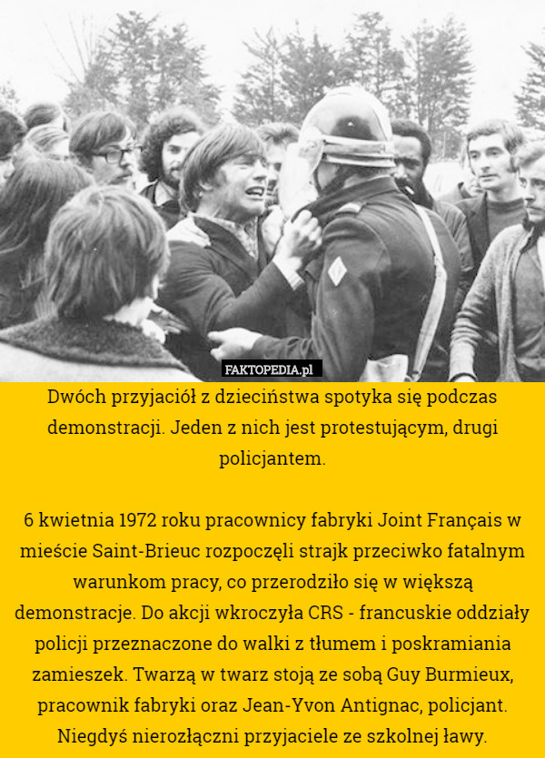 Dwóch przyjaciół z dzieciństwa spotyka się podczas demonstracji. Jeden z nich jest protestującym, drugi policjantem.

6 kwietnia 1972 roku pracownicy fabryki Joint Français w mieście Saint-Brieuc rozpoczęli strajk przeciwko fatalnym warunkom pracy, co przerodziło się w większą demonstracje. Do akcji wkroczyła CRS - francuskie oddziały policji przeznaczone do walki z tłumem i poskramiania zamieszek. Twarzą w twarz stoją ze sobą Guy Burmieux, pracownik fabryki oraz Jean-Yvon Antignac, policjant. Niegdyś nierozłączni przyjaciele ze szkolnej ławy. 