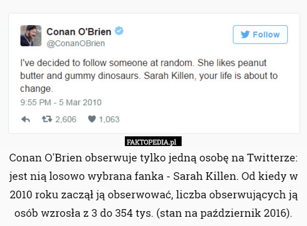 Conan O'Brien obserwuje tylko jedną osobę na Twitterze: jest nią losowo wybrana fanka - Sarah Killen. Od kiedy w 2010 roku zaczął ją obserwować, liczba obserwujących ją osób wzrosła z 3 do 354 tys. (stan na październik 2016). 