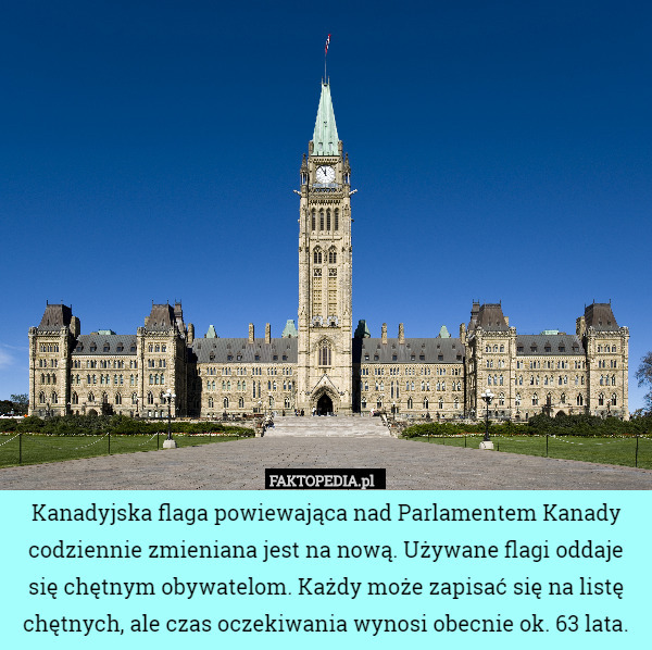 Kanadyjska flaga powiewająca nad Parlamentem Kanady codziennie zmieniana jest na nową. Używane flagi oddaje się chętnym obywatelom. Każdy może zapisać się na listę chętnych, ale czas oczekiwania wynosi obecnie ok. 63 lata. 
