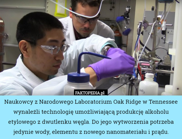 Naukowcy z Narodowego Laboratorium Oak Ridge w Tennessee wynaleźli technologię umożliwiającą produkcję alkoholu etylowego z dwutlenku węgla. Do jego wytworzenia potrzeba jedynie wody, elementu z nowego nanomateriału i prądu. 