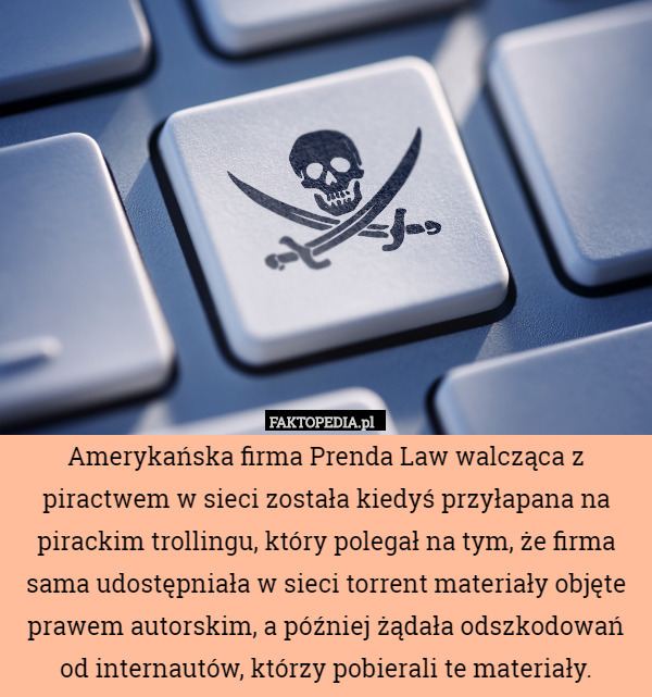 Amerykańska firma Prenda Law walcząca z piractwem w sieci została kiedyś przyłapana na pirackim trollingu, który polegał na tym, że firma sama udostępniała w sieci torrent materiały objęte prawem autorskim, a później żądała odszkodowań od internautów, którzy pobierali te materiały. 