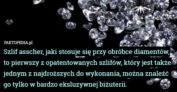 Szlif asscher, jaki stosuje się przy obróbce diamentów, to pierwszy z opatentowanych szlifów, który jest także jednym z najdroższych do wykonania, można znaleźć go tylko w bardzo eksluzywnej biżuterii. 