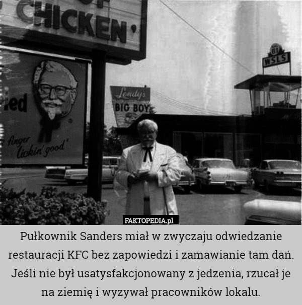 Pułkownik Sanders miał w zwyczaju odwiedzanie restauracji KFC bez zapowiedzi i zamawianie tam dań. Jeśli nie był usatysfakcjonowany z jedzenia, rzucał je na ziemię i wyzywał pracowników lokalu. 