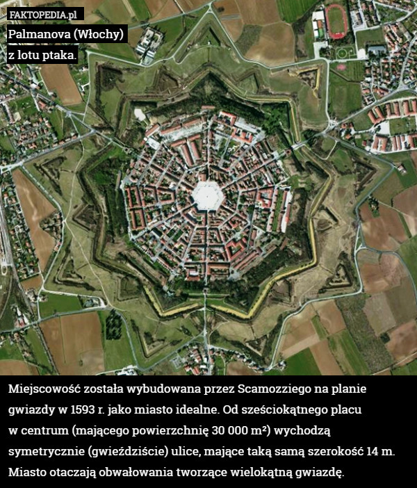 Palmanova (Włochy) 
z lotu ptaka.















Miejscowość została wybudowana przez Scamozziego na planie gwiazdy w 1593 r. jako miasto idealne. Od sześciokątnego placu
w centrum (mającego powierzchnię 30 000 m²) wychodzą symetrycznie (gwieździście) ulice, mające taką samą szerokość 14 m. Miasto otaczają obwałowania tworzące wielokątną gwiazdę. 