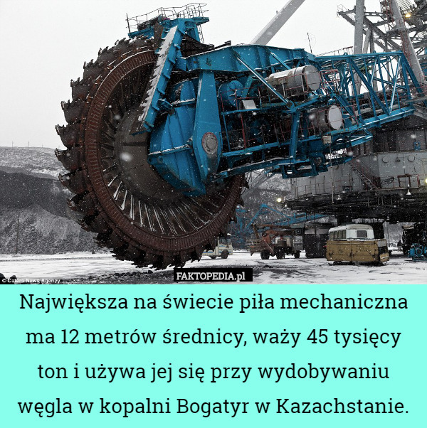 Największa na świecie piła mechaniczna ma 12 metrów średnicy, waży 45 tysięcy ton i używa jej się przy wydobywaniu węgla w kopalni Bogatyr w Kazachstanie. 