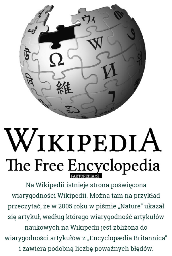 Na Wikipedii istnieje strona poświęcona wiarygodności Wikipedii. Można tam na przykład przeczytać, że w 2005 roku w piśmie „Nature” ukazał się artykuł, według którego wiarygodność artykułów naukowych na Wikipedii jest zbliżona do wiarygodności artykułów z „Encyclopædia Britannica” i zawiera podobną liczbę poważnych błędów. 