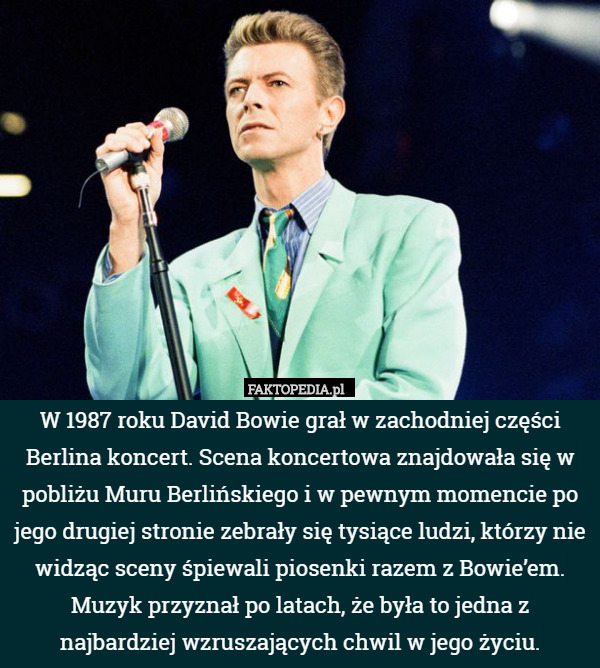 W 1987 roku David Bowie grał w zachodniej części Berlina koncert. Scena koncertowa znajdowała się w pobliżu Muru Berlińskiego i w pewnym momencie po jego drugiej stronie zebrały się tysiące ludzi, którzy nie widząc sceny śpiewali piosenki razem z Bowie’em. Muzyk przyznał po latach, że była to jedna z najbardziej wzruszających chwil w jego życiu. 