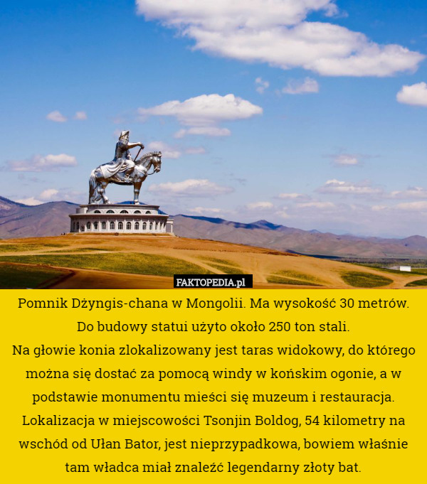 Pomnik Dżyngis-chana w Mongolii. Ma wysokość 30 metrów. Do budowy statui użyto około 250 ton stali.
 Na głowie konia zlokalizowany jest taras widokowy, do którego można się dostać za pomocą windy w końskim ogonie, a w podstawie monumentu mieści się muzeum i restauracja. Lokalizacja w miejscowości Tsonjin Boldog, 54 kilometry na wschód od Ułan Bator, jest nieprzypadkowa, bowiem właśnie tam władca miał znaleźć legendarny złoty bat. 