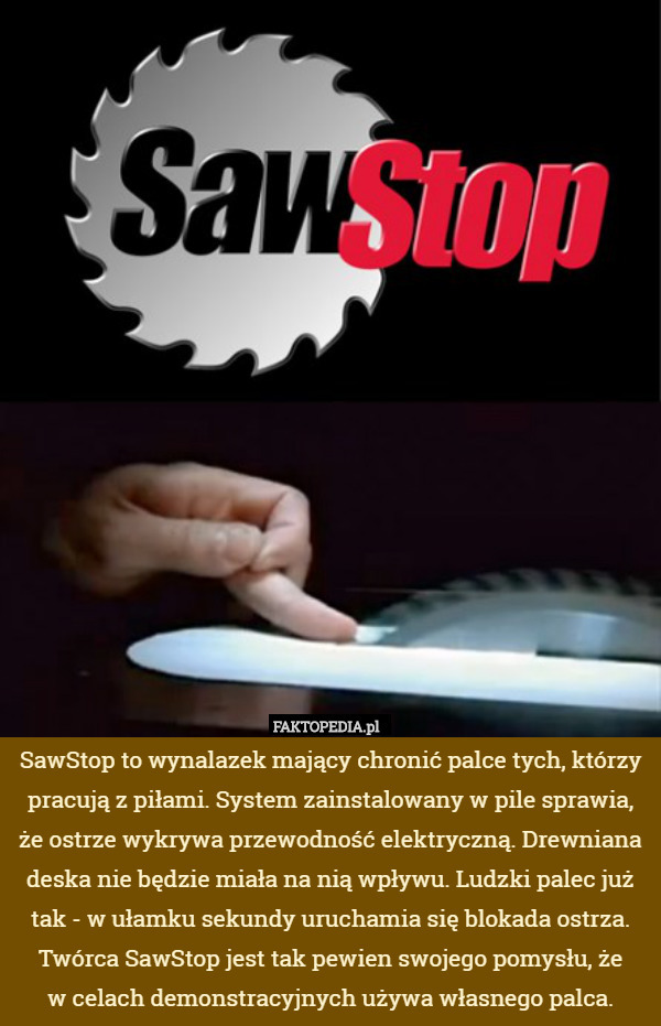 SawStop to wynalazek mający chronić palce tych, którzy pracują z piłami. System zainstalowany w pile sprawia, że ostrze wykrywa przewodność elektryczną. Drewniana deska nie będzie miała na nią wpływu. Ludzki palec już tak - w ułamku sekundy uruchamia się blokada ostrza. Twórca SawStop jest tak pewien swojego pomysłu, że
 w celach demonstracyjnych używa własnego palca. 