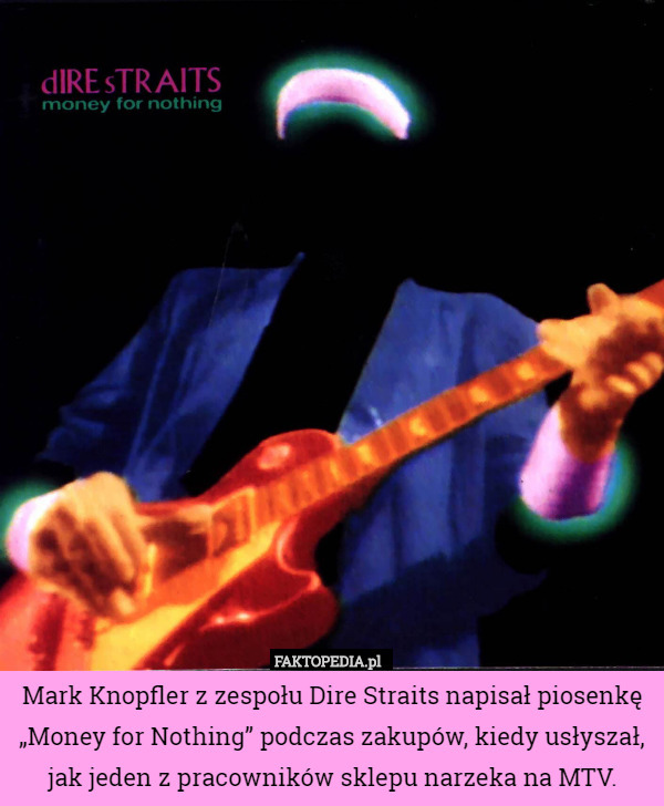 Mark Knopfler z zespołu Dire Straits napisał piosenkę „Money for Nothing” podczas zakupów, kiedy usłyszał, jak jeden z pracowników sklepu narzeka na MTV. 