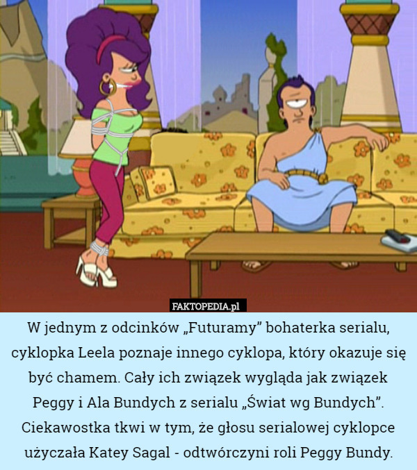 W jednym z odcinków „Futuramy” bohaterka serialu, cyklopka Leela poznaje innego cyklopa, który okazuje się być chamem. Cały ich związek wygląda jak związek Peggy i Ala Bundych z serialu „Świat wg Bundych”. Ciekawostka tkwi w tym, że głosu serialowej cyklopce użyczała Katey Sagal - odtwórczyni roli Peggy Bundy. 