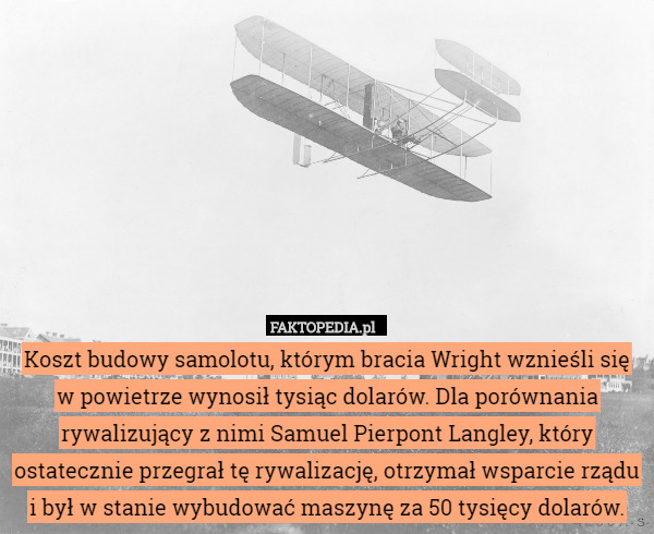 Koszt budowy samolotu, którym bracia Wright wznieśli się w powietrze wynosił tysiąc dolarów. Dla porównania rywalizujący z nimi Samuel Pierpont Langley, który ostatecznie przegrał tę rywalizację, otrzymał wsparcie rządu i był w stanie wybudować maszynę za 50 tysięcy dolarów. 