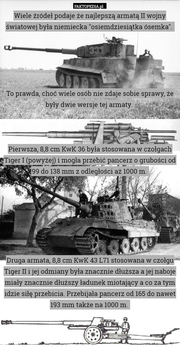 Wiele źródeł podaje że najlepszą armatą II wojny światowej była niemiecka "osiemdziesiątka ósemka". 





To prawda, choć wiele osób nie zdaje sobie sprawy, że były dwie wersje tej armaty. 



Pierwsza, 8,8 cm KwK 36 była stosowana w czołgach Tiger I (powyżej) i mogła przebić pancerz o grubości od 99 do 138 mm z odległości aż 1000 m. 







Druga armata, 8,8 cm KwK 43 L71 stosowana w czołgu Tiger II i jej odmiany była znacznie dłuższa a jej naboje miały znacznie dłuższy ładunek miotający a co za tym idzie siłę przebicia. Przebijała pancerz od 165 do nawet 193 mm także na 1000 m. 
