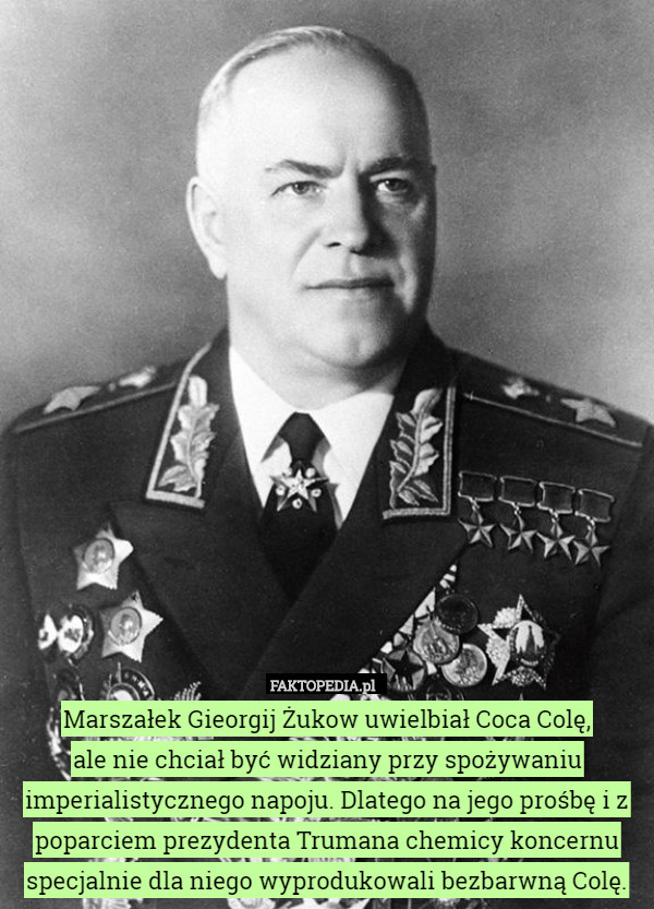 Marszałek Gieorgij Żukow uwielbiał Coca Colę,
 ale nie chciał być widziany przy spożywaniu imperialistycznego napoju. Dlatego na jego prośbę i z poparciem prezydenta Trumana chemicy koncernu specjalnie dla niego wyprodukowali bezbarwną Colę. 