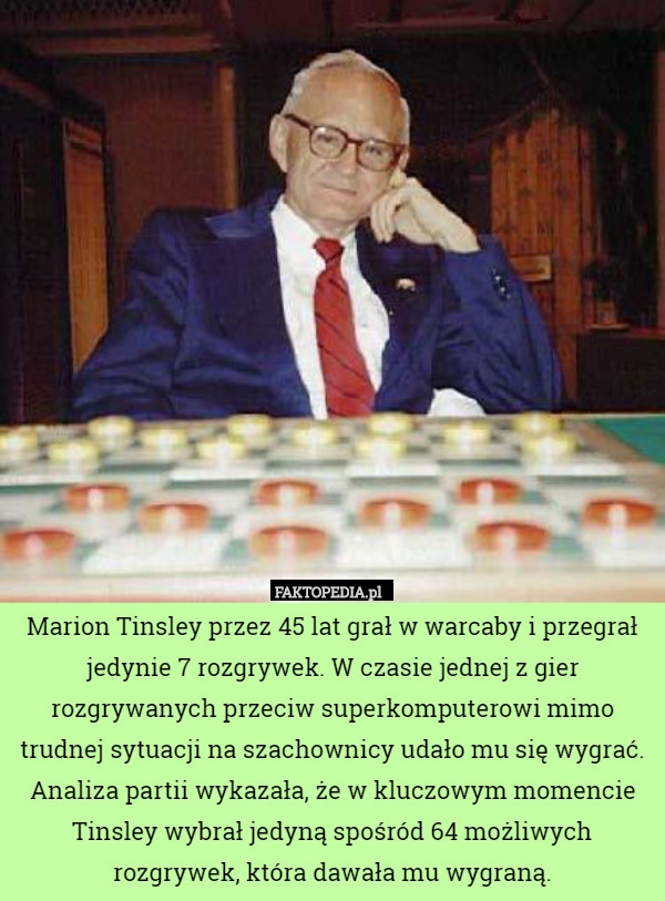 Marion Tinsley przez 45 lat grał w warcaby i przegrał jedynie 7 rozgrywek. W czasie jednej z gier rozgrywanych przeciw superkomputerowi mimo trudnej sytuacji na szachownicy udało mu się wygrać. Analiza partii wykazała, że w kluczowym momencie Tinsley wybrał jedyną spośród 64 możliwych rozgrywek, która dawała mu wygraną. 