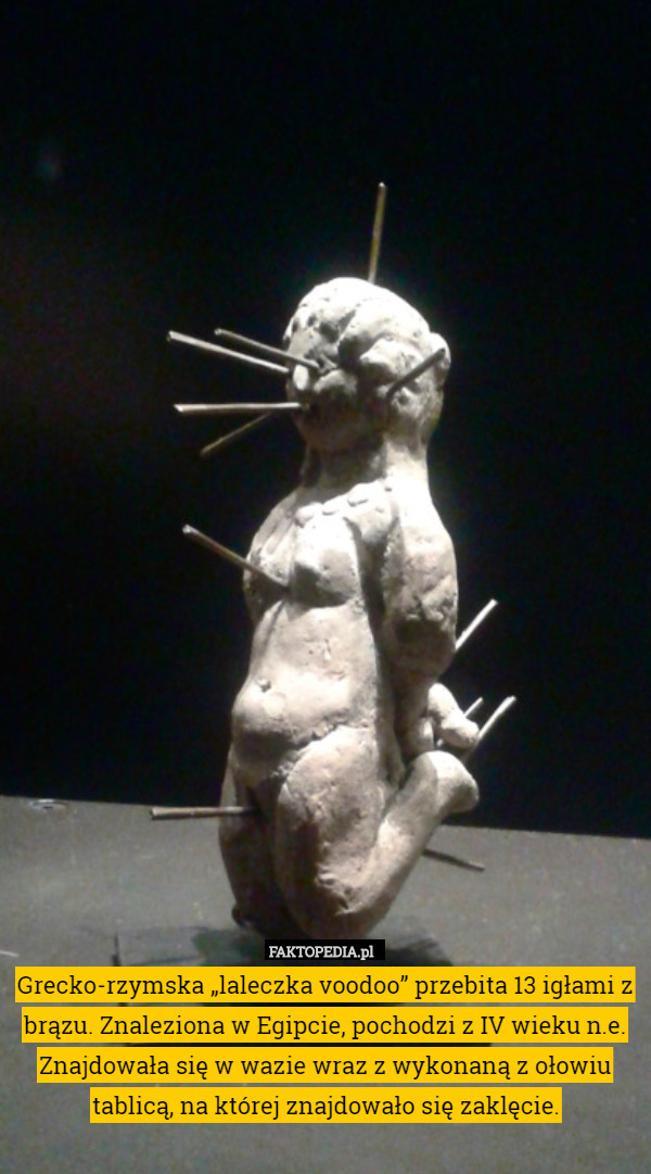 Grecko-rzymska „laleczka voodoo” przebita 13 igłami z brązu. Znaleziona w Egipcie, pochodzi z IV wieku n.e.
Znajdowała się w wazie wraz z wykonaną z ołowiu tablicą, na której znajdowało się zaklęcie. 