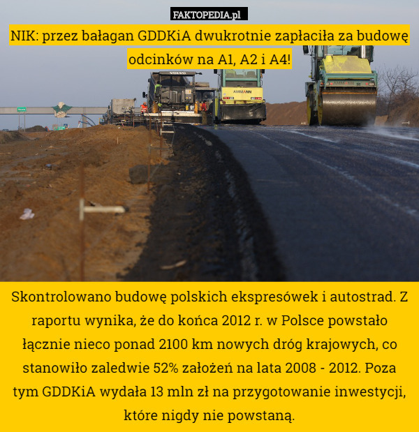 NIK: przez bałagan GDDKiA dwukrotnie zapłaciła za budowę odcinków na A1, A2 i A4!









Skontrolowano budowę polskich ekspresówek i autostrad. Z raportu wynika, że do końca 2012 r. w Polsce powstało łącznie nieco ponad 2100 km nowych dróg krajowych, co stanowiło zaledwie 52% założeń na lata 2008 - 2012. Poza tym GDDKiA wydała 13 mln zł na przygotowanie inwestycji, które nigdy nie powstaną. 