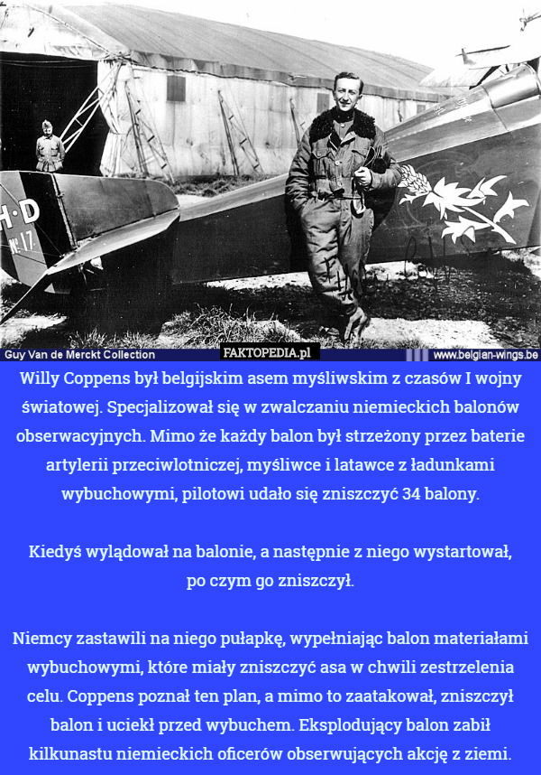 Willy Coppens był belgijskim asem myśliwskim z czasów I wojny światowej. Specjalizował się w zwalczaniu niemieckich balonów obserwacyjnych. Mimo że każdy balon był strzeżony przez baterie artylerii przeciwlotniczej, myśliwce i latawce z ładunkami wybuchowymi, pilotowi udało się zniszczyć 34 balony.

Kiedyś wylądował na balonie, a następnie z niego wystartował,
 po czym go zniszczył.

Niemcy zastawili na niego pułapkę, wypełniając balon materiałami wybuchowymi, które miały zniszczyć asa w chwili zestrzelenia celu. Coppens poznał ten plan, a mimo to zaatakował, zniszczył balon i uciekł przed wybuchem. Eksplodujący balon zabił kilkunastu niemieckich oficerów obserwujących akcję z ziemi. 