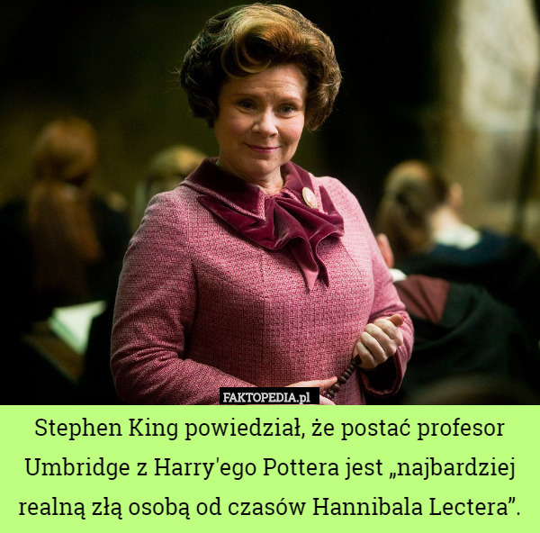 Stephen King powiedział, że postać profesor Umbridge z Harry'ego Pottera jest „najbardziej realną złą osobą od czasów Hannibala Lectera”. 