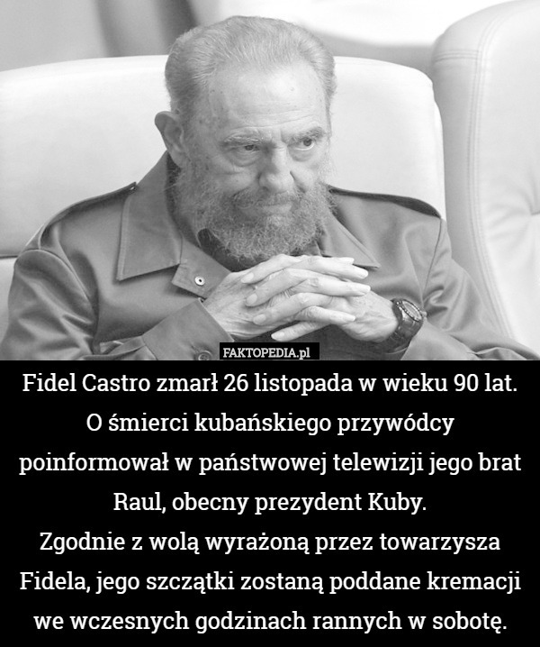 Fidel Castro zmarł 26 listopada w wieku 90 lat. O śmierci kubańskiego przywódcy poinformował w państwowej telewizji jego brat Raul, obecny prezydent Kuby.
Zgodnie z wolą wyrażoną przez towarzysza Fidela, jego szczątki zostaną poddane kremacji we wczesnych godzinach rannych w sobotę. 