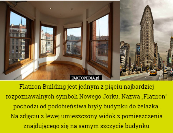 Flatiron Building jest jednym z pięciu najbardziej rozpoznawalnych symboli Nowego Jorku. Nazwa „Flatiron” pochodzi od podobieństwa bryły budynku do żelazka.
Na zdjęciu z lewej umieszczony widok z pomieszczenia znajdującego się na samym szczycie budynku 