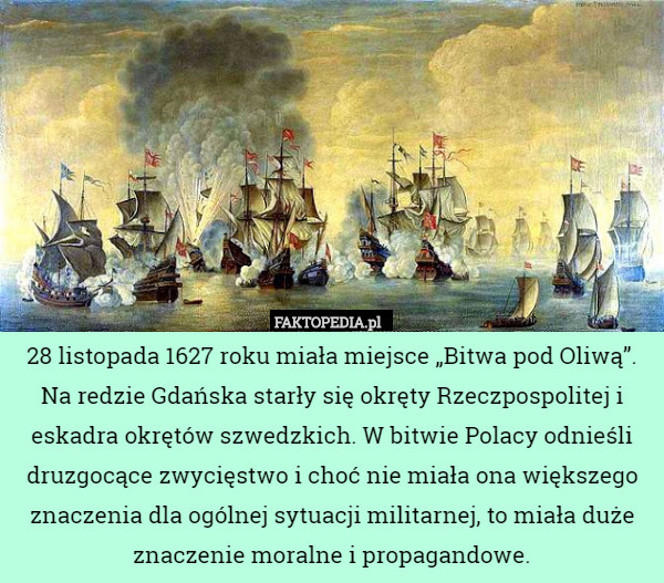 28 listopada 1627 roku miała miejsce „Bitwa pod Oliwą”. Na redzie Gdańska starły się okręty Rzeczpospolitej i eskadra okrętów szwedzkich. W bitwie Polacy odnieśli druzgocące zwycięstwo i choć nie miała ona większego znaczenia dla ogólnej sytuacji militarnej, to miała duże znaczenie moralne i propagandowe. 