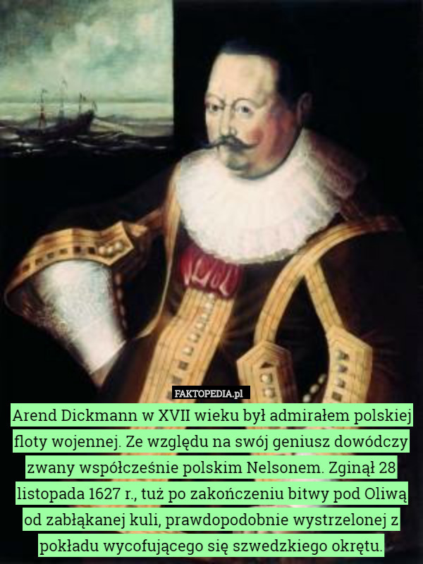 Arend Dickmann w XVII wieku był admirałem polskiej floty wojennej. Ze względu na swój geniusz dowódczy zwany współcześnie polskim Nelsonem. Zginął 28 listopada 1627 r., tuż po zakończeniu bitwy pod Oliwą od zabłąkanej kuli, prawdopodobnie wystrzelonej z pokładu wycofującego się szwedzkiego okrętu. 