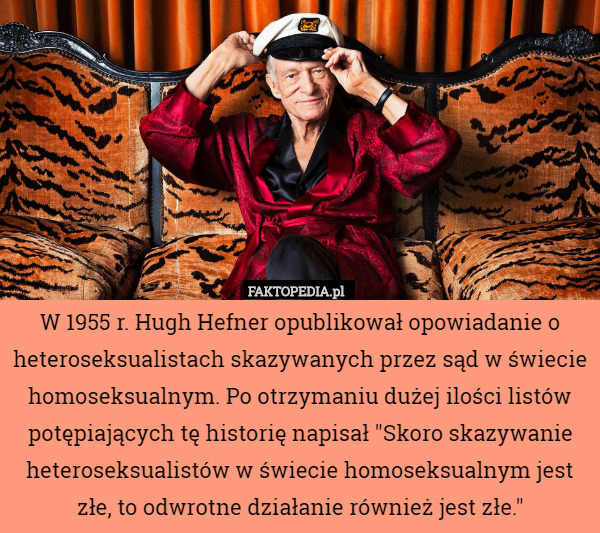 W 1955 r. Hugh Hefner opublikował opowiadanie o heteroseksualistach skazywanych przez sąd w świecie homoseksualnym. Po otrzymaniu dużej ilości listów potępiających tę historię napisał "Skoro skazywanie heteroseksualistów w świecie homoseksualnym jest złe, to odwrotne działanie również jest złe." 