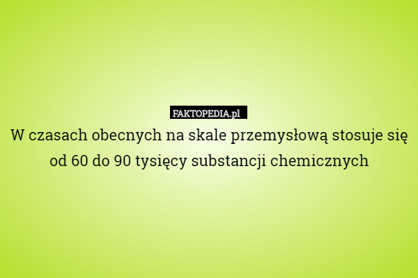 W czasach obecnych na skale przemysłową stosuje się od 60 do 90 tysięcy substancji chemicznych 