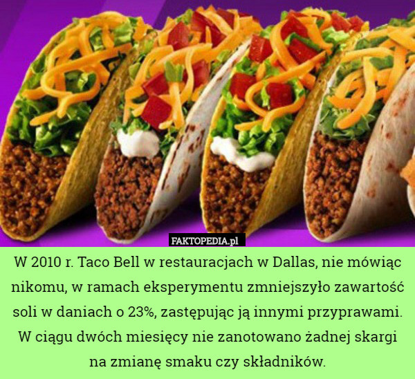 W 2010 r. Taco Bell w restauracjach w Dallas, nie mówiąc nikomu, w ramach eksperymentu zmniejszyło zawartość soli w daniach o 23%, zastępując ją innymi przyprawami. W ciągu dwóch miesięcy nie zanotowano żadnej skargi na zmianę smaku czy składników. 
