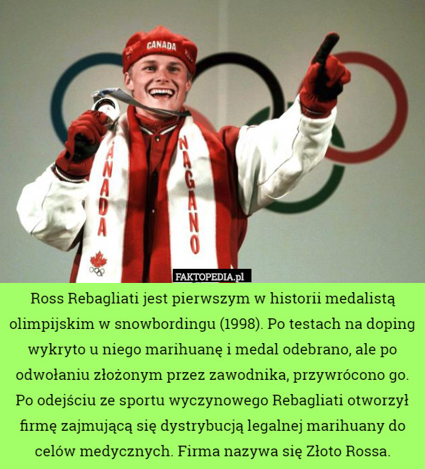 Ross Rebagliati jest pierwszym w historii medalistą olimpijskim w snowbordingu (1998). Po testach na doping wykryto u niego marihuanę i medal odebrano, ale po odwołaniu złożonym przez zawodnika, przywrócono go.
Po odejściu ze sportu wyczynowego Rebagliati otworzył firmę zajmującą się dystrybucją legalnej marihuany do celów medycznych. Firma nazywa się Złoto Rossa. 