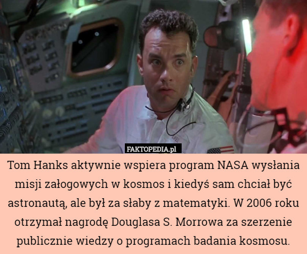 Tom Hanks aktywnie wspiera program NASA wysłania misji załogowych w kosmos i kiedyś sam chciał być astronautą, ale był za słaby z matematyki. W 2006 roku otrzymał nagrodę Douglasa S. Morrowa za szerzenie publicznie wiedzy o programach badania kosmosu. 
