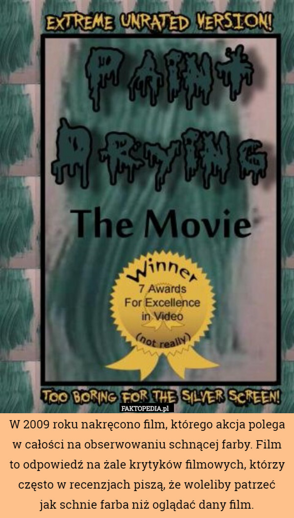 W 2009 roku nakręcono film, którego akcja polega w całości na obserwowaniu schnącej farby. Film to odpowiedź na żale krytyków filmowych, którzy często w recenzjach piszą, że woleliby patrzeć
 jak schnie farba niż oglądać dany film. 