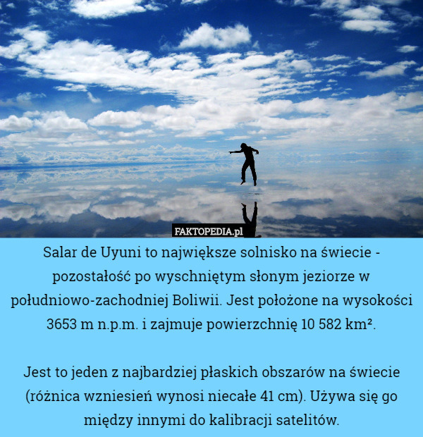 Salar de Uyuni to największe solnisko na świecie - pozostałość po wyschniętym słonym jeziorze w południowo-zachodniej Boliwii. Jest położone na wysokości 3653 m n.p.m. i zajmuje powierzchnię 10 582 km².

Jest to jeden z najbardziej płaskich obszarów na świecie (różnica wzniesień wynosi niecałe 41 cm). Używa się go między innymi do kalibracji satelitów. 