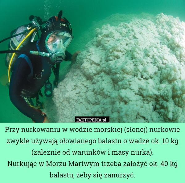 Przy nurkowaniu w wodzie morskiej (słonej) nurkowie zwykle używają ołowianego balastu o wadze ok. 10 kg (zależnie od warunków i masy nurka).
Nurkując w Morzu Martwym trzeba założyć ok. 40 kg balastu, żeby się zanurzyć. 
