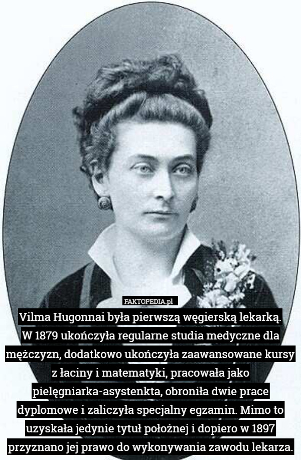 Vilma Hugonnai była pierwszą węgierską lekarką.
 W 1879 ukończyła regularne studia medyczne dla mężczyzn, dodatkowo ukończyła zaawansowane kursy z łaciny i matematyki, pracowała jako pielęgniarka-asystenkta, obroniła dwie prace dyplomowe i zaliczyła specjalny egzamin. Mimo to uzyskała jedynie tytuł położnej i dopiero w 1897 przyznano jej prawo do wykonywania zawodu lekarza. 