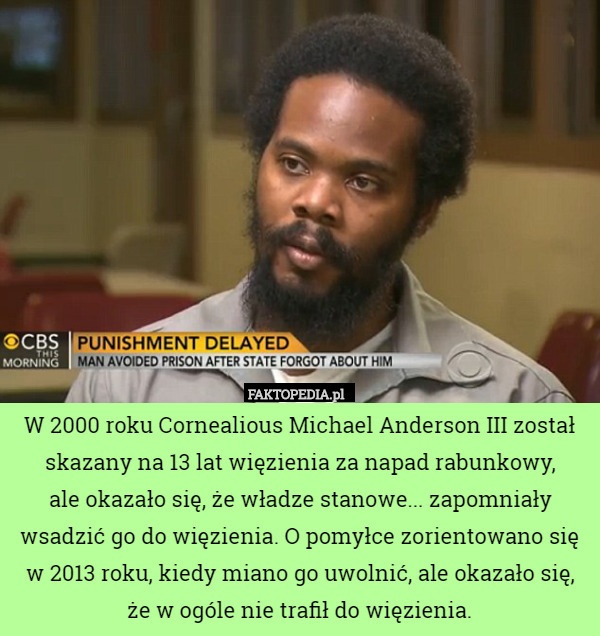 W 2000 roku Cornealious Michael Anderson III został skazany na 13 lat więzienia za napad rabunkowy,
 ale okazało się, że władze stanowe... zapomniały wsadzić go do więzienia. O pomyłce zorientowano się w 2013 roku, kiedy miano go uwolnić, ale okazało się, że w ogóle nie trafił do więzienia. 